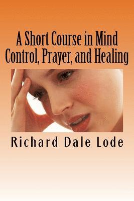 Richard Dale Lode - A Short Course in Mind Control, Prayer, and Healing: How to grow younger, be Healthy, and live happily wherever you may find yourself., Häftad