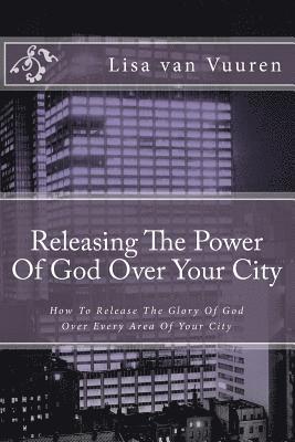 Releasing The Power Of God Over Your City: How To Release The Glory Of God Over Every Area Of Your City