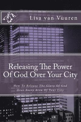 Releasing The Power Of God Over Your City: How To Release The Glory Of God Over Every Area Of Your City 1