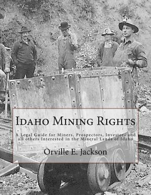 Idaho Mining Rights: A Legal Guide for Miners, Prospectors, Investors and all others Interested in the Mineral Lands of Idaho 1