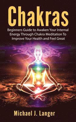 Chakras: Beginners Guide to Awaken Your Internal Energy Through Chakra Meditation To Improve Your Health and Feel Great 1