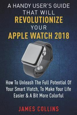 bokomslag A Handy User's Guide That Will Revolutionize Your Apple Watch 2018: How To Unleash The Full Potential Of Your Apple Watch, To Make Your Life Easier &