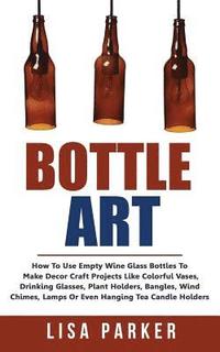 bokomslag Bottle Art: How To Use Empty Wine Glass Bottles To Make Decor Craft Projects Like Colorful Vases, Drinking Glasses, Plant Holders,
