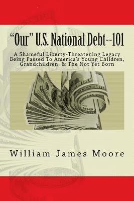 bokomslag 'Our' U.S. National Debt--101: A Shameful Liberty-Threatening Legacy Being Passed To America's Young Children, Grandchildren, & The Not Yet Born