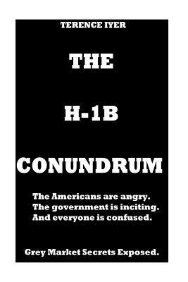 The H-1B Conundrum: Dark Secrets of the H-1B program. The Americans are Angry. The Government is conning and in the end everyone is confus 1