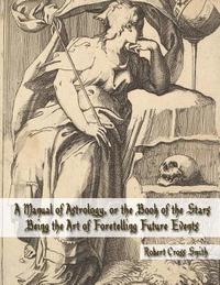 bokomslag A Manual of Astrology, or the Book of the Stars: Being the Art of Foretelling Future Events