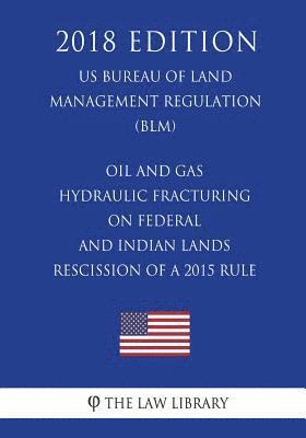 Oil and Gas - Hydraulic Fracturing on Federal and Indian Lands - Rescission of a 2015 Rule (US Bureau of Land Management Regulation) (BLM) (2018 Editi 1