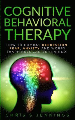 Cognitive Behavioral Therapy: How to Combat Depression, Fear, Anxiety and Worry (Happiness can be trained) 1