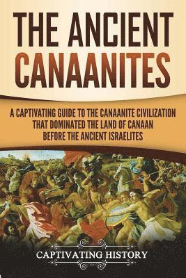 The Ancient Canaanites: A Captivating Guide to the Canaanite Civilization that Dominated the Land of Canaan Before the Ancient Israelites 1