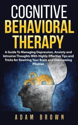 Cognitive Behavioral Therapy: A Guide To Managing Depression, Anxiety and Intrusive Thoughts With Highly Effective Tips and Tricks for Rewiring Your 1