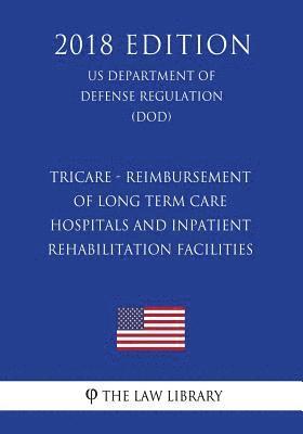TRICARE - Reimbursement of Long Term Care Hospitals and Inpatient Rehabilitation Facilities (US Department of Defense Regulation) (DOD) (2018 Edition) 1