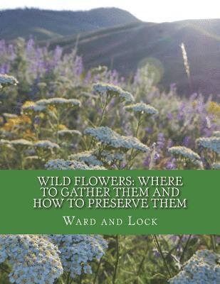 Wild Flowers: Where To Gather Them and How To Preserve Them: Also, Their Medicinal Uses 1