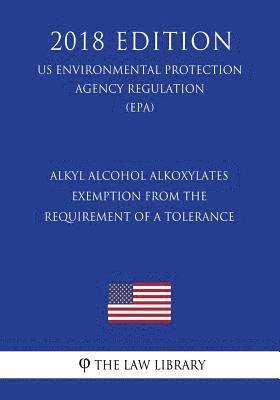 Alkyl Alcohol Alkoxylates - Exemption from the Requirement of a Tolerance (Us Environmental Protection Agency Regulation) (Epa) (2018 Edition) 1