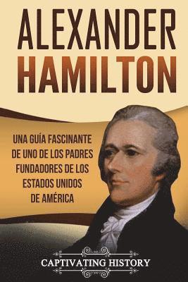 Alexander Hamilton: Una guía fascinante de uno de los padres fundadores de los Estados Unidos de América (Libro en Español/Alexander Hamil 1