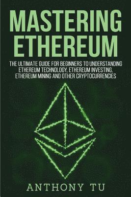 Mastering Ethereum: The Ultimate Guide for Beginners to Understanding Ethereum Technology, Ethereum Investing, Ethereum Mining and Other C 1