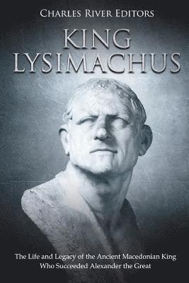 King Lysimachus: The Life and Legacy of the Ancient Macedonian King Who Succeeded Alexander the Great 1