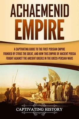 Achaemenid Empire: A Captivating Guide to the First Persian Empire Founded by Cyrus the Great, and How This Empire of Ancient Persia Foug 1