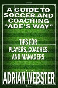 bokomslag A Guide to Soccer and Coaching: Ade's Way: Tips for Players, Coaches, and Managers