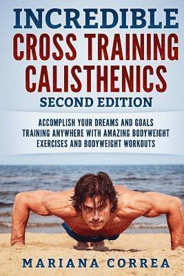 INCREDIBLE CROSS TRAiNING CALISTHENICS SECOND EDITION: ACCOMPLISH YOUR DREAMS AND GOALS TRAINING ANYWHERE WiTH AMAZING BODYWEIGHT EXERCISES AND BODYWE 1
