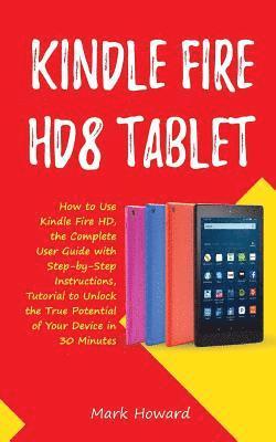 Kindle Fire HD8 Tablet: How to Use Kindle Fire HD 8, the Complete User Guide with Step-by-Step Instructions, Tutorial to Unlock the True Potential of
