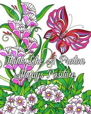 Think Like A Proton Always Positive: Inspirational Quotes Coloring Books, An Adult Coloring Book with Motivational Sayings (Beautiful Flower & Animal 1