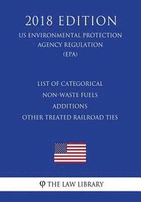 bokomslag List of Categorical Non-Waste Fuels - Additions - Other Treated Railroad Ties (US Environmental Protection Agency Regulation) (EPA) (2018 Edition)