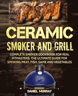 bokomslag Ceramic Smoker and Grill: Complete Smoker Cookbook for Real Pitmasters, The Ultimate Guide for Smoking Meat, Fish, Game and Vegetables