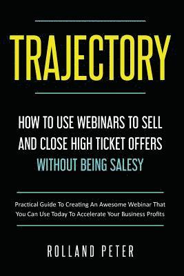 Trajectory- How to Use Webinars to Sell and Close High Ticket Offers Without Being Salesy: Practical Guide to Creating an Awesome Webinar That You Can 1