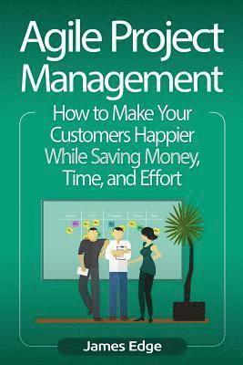 Agile Project Management: How to Make Your Customers Happier While Saving Money, Time, and Effort 1