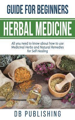 Herbal Medicine Guide For Beginners: All you need to know about how to use Medicinal Herbs and Natural Remedies for Self Healing 1