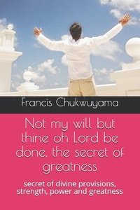 bokomslag Not my will but thine oh Lord be done, the secret of greatness: secret of divine provisions, strength, power and greatness