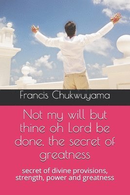 Not my will but thine oh Lord be done, the secret of greatness: secret of divine provisions, strength, power and greatness 1