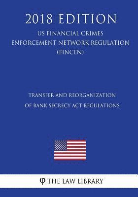 Transfer and Reorganization of Bank Secrecy Act Regulations (US Financial Crimes Enforcement Network Regulation) (FINCEN) (2018 Edition) 1