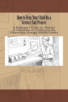 How to Help Your Child Do a Science Fair Project: A Beginners Guide for Parents or Guardians of Children in the Elementary Through Middle Grades 1