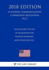 bokomslag Facilitating the Use of Microwave for Wireless Backhaul and Other Uses etc. (US Federal Communications Commission Regulation) (FCC) (2018 Edition)
