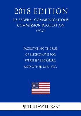 bokomslag Facilitating the Use of Microwave for Wireless Backhaul and Other Uses etc. (US Federal Communications Commission Regulation) (FCC) (2018 Edition)