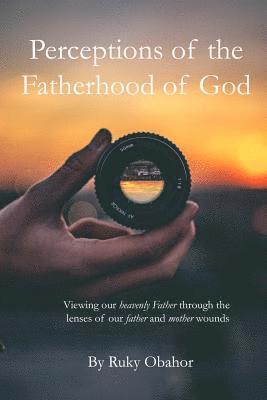 Perceptions of the Fatherhood of God: Viewing Our Heavenly Father Through the Lenses of Our Father and Mother Wounds 1