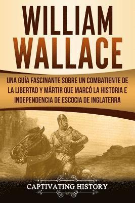 William Wallace: Una guía fascinante sobre un combatiente de la libertad y mártir que marcó la historia e independencia de Escocia de I 1