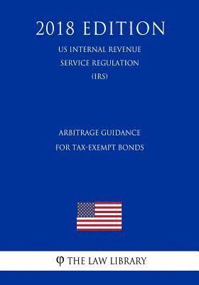 Arbitrage Guidance for Tax-Exempt Bonds (US Internal Revenue Service Regulation) (IRS) (2018 Edition) 1