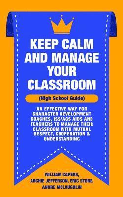 Keep Calm and Manage Your Classroom High School Guide: : An Effective Way for Character Development Coaches, ISS/ACS Coordinators and Teachers to Mana 1