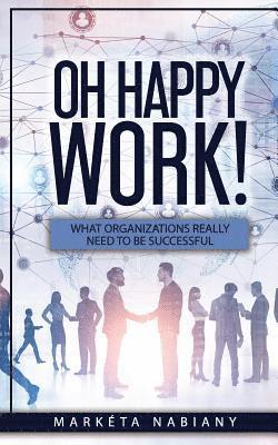 Oh Happy Work!: What Organizations Really Need to Be Successful 1