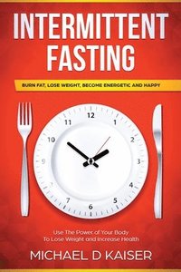bokomslag Intermittent Fasting: Burn Fat, Lose Weight, Become Energetic and Happy - Use the Power of Your Body to Lose Weight and Increase Health