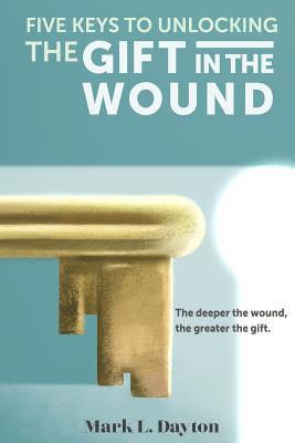 Five Keys to Unlocking The Gift in the Wound: The deeper the wound, the greater the gift 1