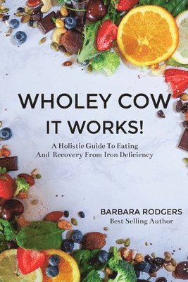 Wholey Cow It Works!: A Holistic Guide To Eating And Recovery From Iron Deficiency