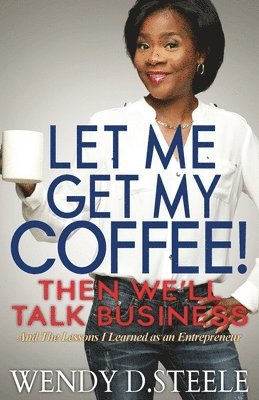 Let Me Get My Coffee! Then We'll Talk Business: And The Lessons I Learned as an Entrepreneur