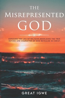 The Misrepresented God: Exposing the Lies of Religion, Beholding the True Nature and Character of God Revealed in Christ 1