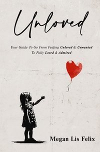 bokomslag Unloved: Your Guide To Go From Feeling Unloved & Unwanted To Fully Loved & Admired