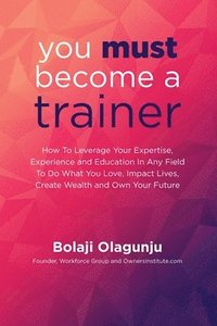 bokomslag You Must Become A Trainer: How to leverage your expertise, experience and education in any field to do what you love, impact lives, create wealth