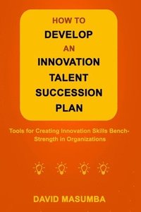 bokomslag How to Develop an Innovation Talent Succession Plan: Tools for Creating Innovation Skills Bench-Strength in Organizations