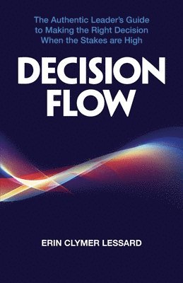 Decision Flow: The Authentic Leader's Guide to Making the Right Decision When the Stakes are High 1